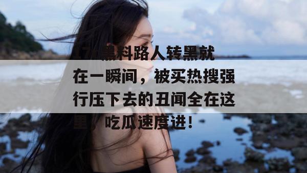 17c黑料路人转黑就在一瞬间，被买热搜强行压下去的丑闻全在这里，吃瓜速度进！