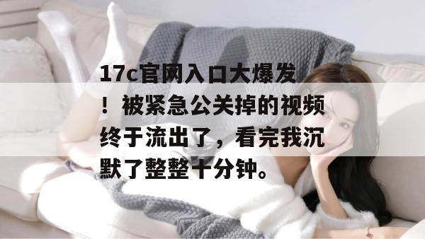 17c官网入口大爆发！被紧急公关掉的视频终于流出了，看完我沉默了整整十分钟。