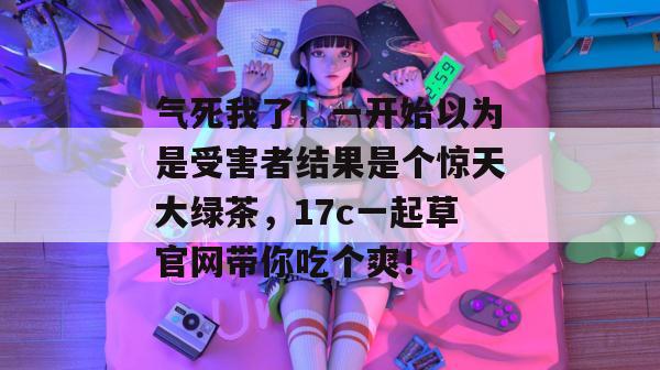 气死我了！一开始以为是受害者结果是个惊天大绿茶，17c一起草官网带你吃个爽！