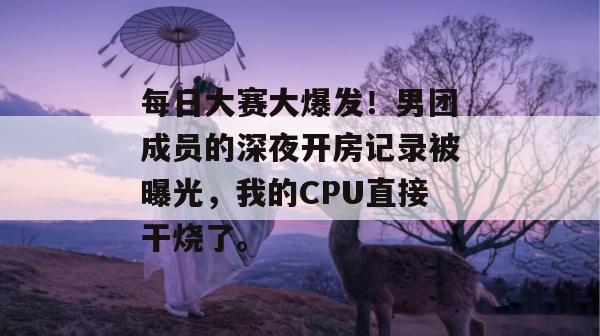 每日大赛大爆发！男团成员的深夜开房记录被曝光，我的CPU直接干烧了。