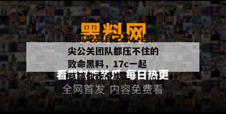 吃瓜吃到自己家,连顶尖公关团队都压不住的致命黑料,17c一起草带你吃个爽!