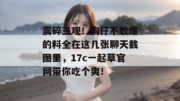 震碎三观!狗仔不敢爆的料全在这几张聊天截图里,17c一起草官网带你吃个爽!
