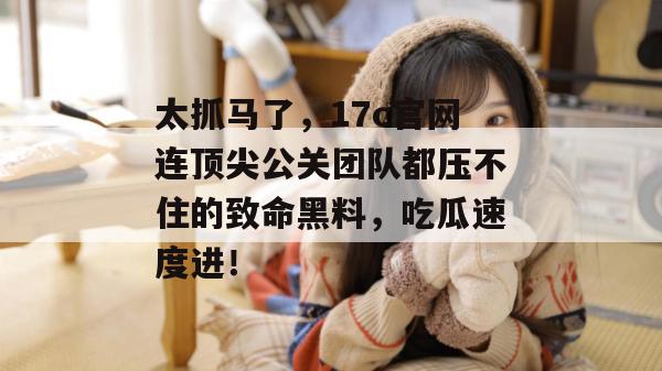 太抓马了,17c官网连顶尖公关团队都压不住的致命黑料,吃瓜速度进!