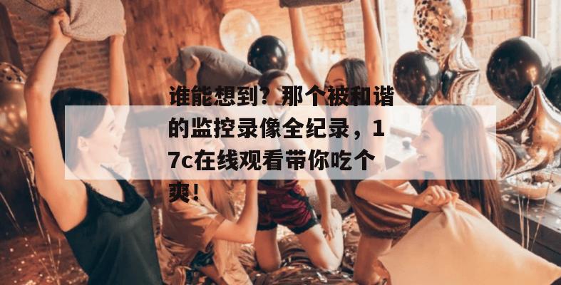 谁能想到?那个被和谐的监控录像全纪录,17c在线观看带你吃个爽!