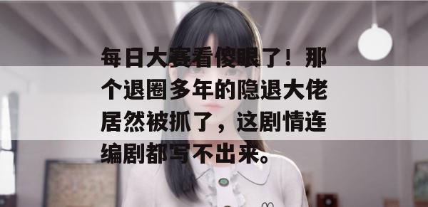 每日大赛看傻眼了!那个退圈多年的隐退大佬居然被抓了,这剧情连编剧都写不出来。
