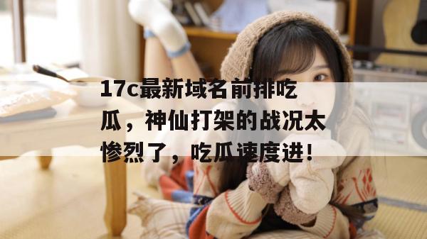 17c最新域名前排吃瓜,神仙打架的战况太惨烈了,吃瓜速度进!