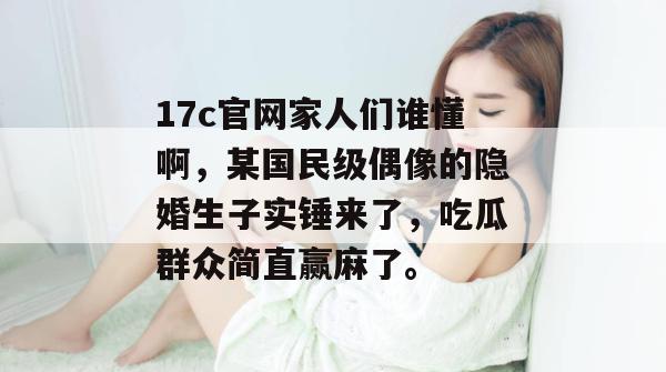 17c官网家人们谁懂啊,某国民级偶像的隐婚生子实锤来了,吃瓜群众简直赢麻了。
