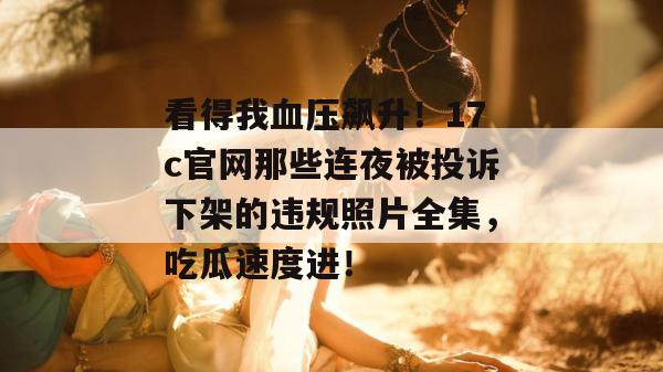 看得我血压飙升!17c官网那些连夜被投诉下架的违规照片全集,吃瓜速度进!