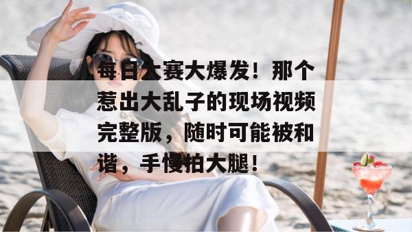 每日大赛大爆发！那个惹出大乱子的现场视频完整版，随时可能被和谐，手慢拍大腿！