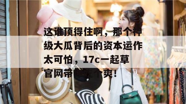 这谁顶得住啊，那个神级大瓜背后的资本运作太可怕，17c一起草官网带你吃个爽！