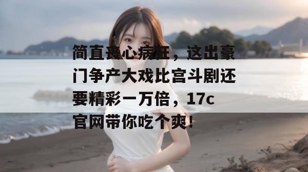 简直丧心病狂，这出豪门争产大戏比宫斗剧还要精彩一万倍，17c官网带你吃个爽！
