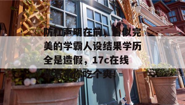 防杠声明在前，看似完美的学霸人设结果学历全是造假，17c在线观看带你吃个爽！