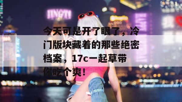 今天可是开了眼了，冷门版块藏着的那些绝密档案，17c一起草带你吃个爽！