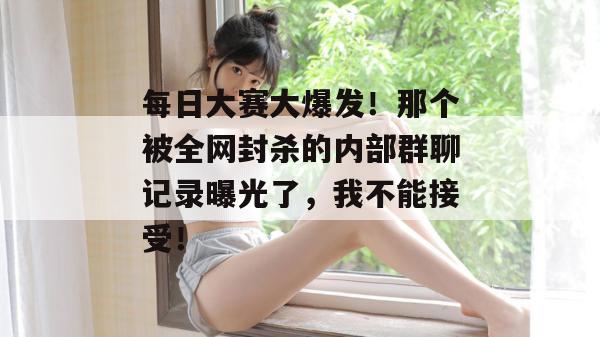 每日大赛大爆发！那个被全网封杀的内部群聊记录曝光了，我不能接受！