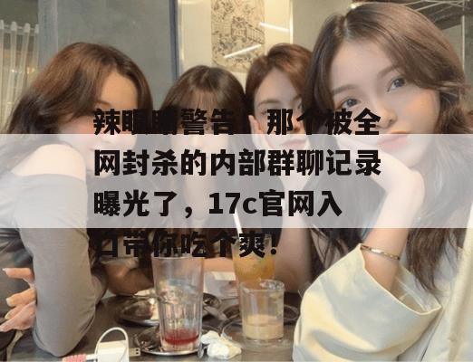 辣眼睛警告！那个被全网封杀的内部群聊记录曝光了，17c官网入口带你吃个爽！