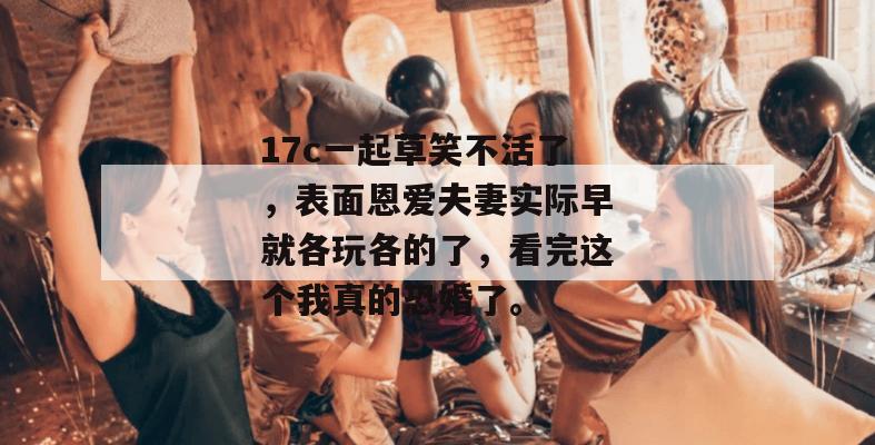 17c一起草笑不活了，表面恩爱夫妻实际早就各玩各的了，看完这个我真的恐婚了。