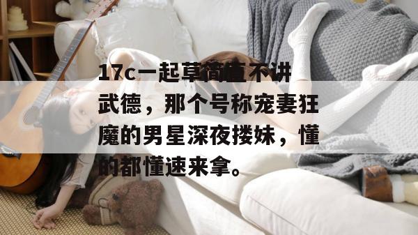 17c一起草简直不讲武德，那个号称宠妻狂魔的男星深夜搂妹，懂的都懂速来拿。