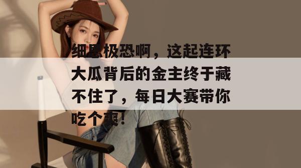 细思极恐啊，这起连环大瓜背后的金主终于藏不住了，每日大赛带你吃个爽！