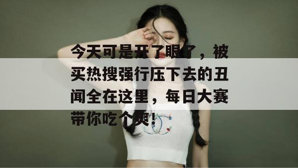 今天可是开了眼了，被买热搜强行压下去的丑闻全在这里，每日大赛带你吃个爽！