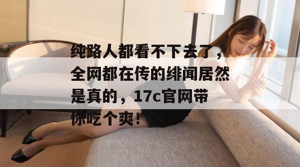 纯路人都看不下去了，全网都在传的绯闻居然是真的，17c官网带你吃个爽！