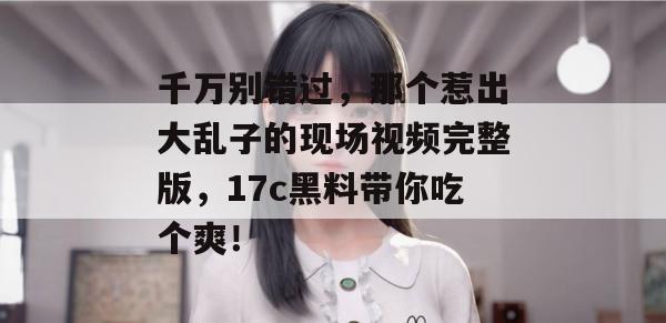 千万别错过，那个惹出大乱子的现场视频完整版，17c黑料带你吃个爽！