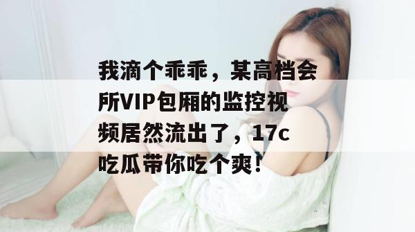 我滴个乖乖，某高档会所VIP包厢的监控视频居然流出了，17c吃瓜带你吃个爽！