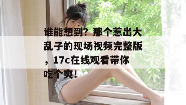 谁能想到？那个惹出大乱子的现场视频完整版，17c在线观看带你吃个爽！