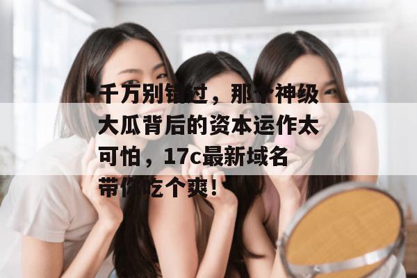 千万别错过，那个神级大瓜背后的资本运作太可怕，17c最新域名带你吃个爽！