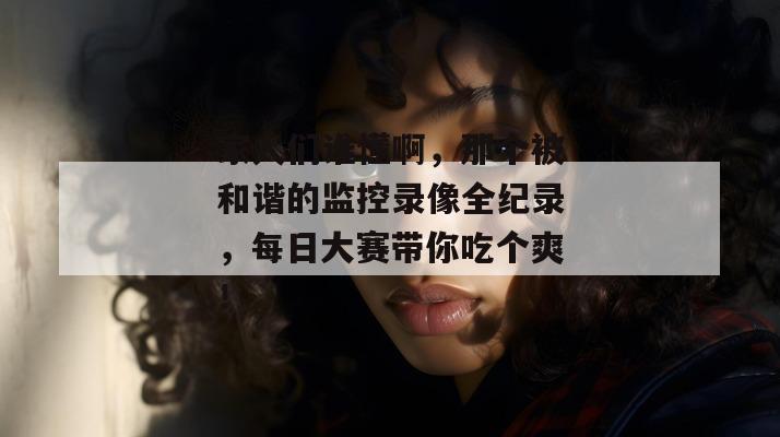 家人们谁懂啊，那个被和谐的监控录像全纪录，每日大赛带你吃个爽！