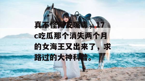 真不怪网友嘴毒，17c吃瓜那个消失两个月的女海王又出来了，求路过的大神科普。