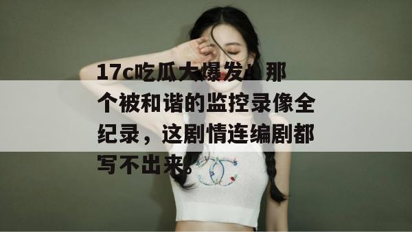 17c吃瓜大爆发！那个被和谐的监控录像全纪录，这剧情连编剧都写不出来。