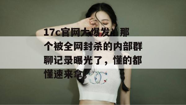 17c官网大爆发！那个被全网封杀的内部群聊记录曝光了，懂的都懂速来拿。