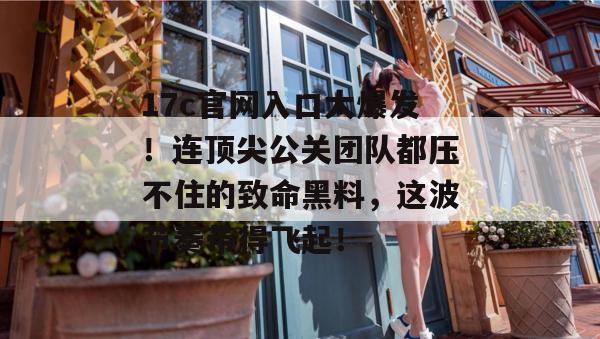 17c官网入口大爆发！连顶尖公关团队都压不住的致命黑料，这波节奏带得飞起！