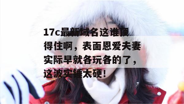 17c最新域名这谁顶得住啊，表面恩爱夫妻实际早就各玩各的了，这波实锤太硬！