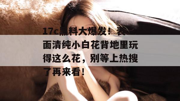 17c黑料大爆发！表面清纯小白花背地里玩得这么花，别等上热搜了再来看！