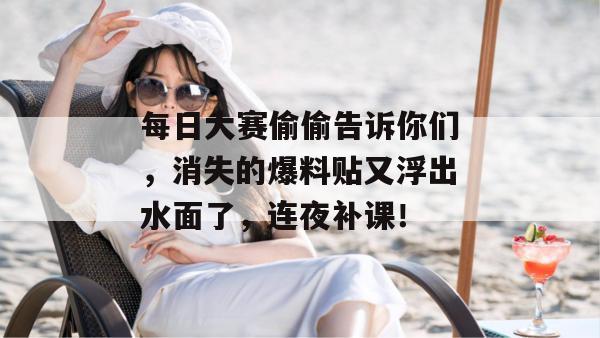 每日大赛偷偷告诉你们，消失的爆料贴又浮出水面了，连夜补课！