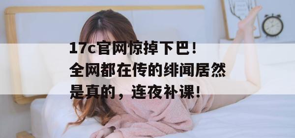 17c官网惊掉下巴！全网都在传的绯闻居然是真的，连夜补课！