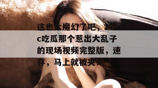 这也太魔幻了吧，17c吃瓜那个惹出大乱子的现场视频完整版，速存，马上就被夹！