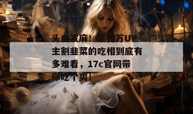 头皮发麻！某百万UP主割韭菜的吃相到底有多难看，17c官网带你吃个爽！