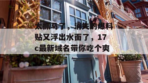 太抓马了，消失的爆料贴又浮出水面了，17c最新域名带你吃个爽！