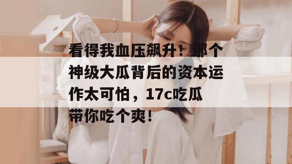 看得我血压飙升！那个神级大瓜背后的资本运作太可怕，17c吃瓜带你吃个爽！