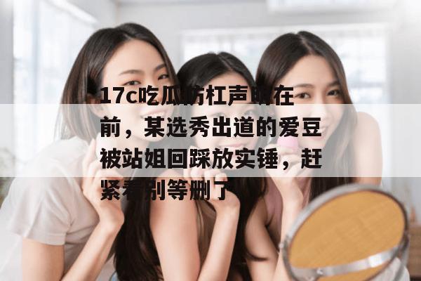 17c吃瓜防杠声明在前，某选秀出道的爱豆被站姐回踩放实锤，赶紧看别等删了！