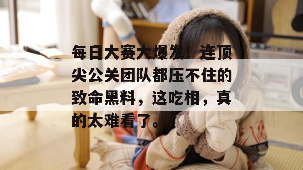 每日大赛大爆发！连顶尖公关团队都压不住的致命黑料，这吃相，真的太难看了。