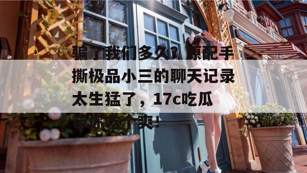 骗了我们多久？原配手撕极品小三的聊天记录太生猛了，17c吃瓜带你吃个爽！