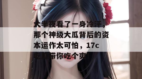 大半夜看了一身冷汗，那个神级大瓜背后的资本运作太可怕，17c吃瓜带你吃个爽！