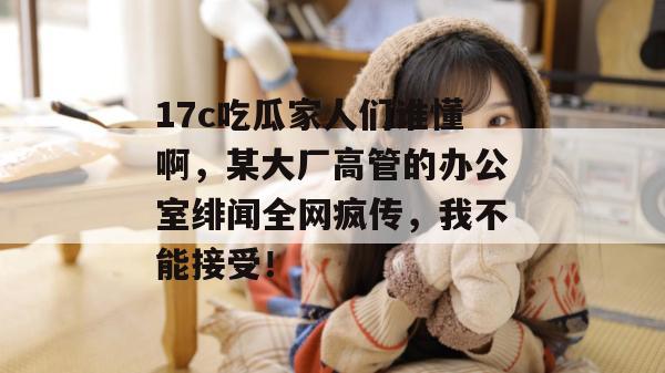 17c吃瓜家人们谁懂啊，某大厂高管的办公室绯闻全网疯传，我不能接受！