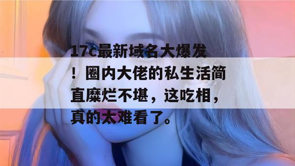 17c最新域名大爆发！圈内大佬的私生活简直糜烂不堪，这吃相，真的太难看了。