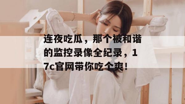 连夜吃瓜，那个被和谐的监控录像全纪录，17c官网带你吃个爽！