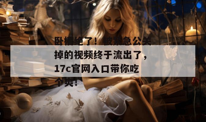 卧槽绝了！被紧急公关掉的视频终于流出了，17c官网入口带你吃个爽！