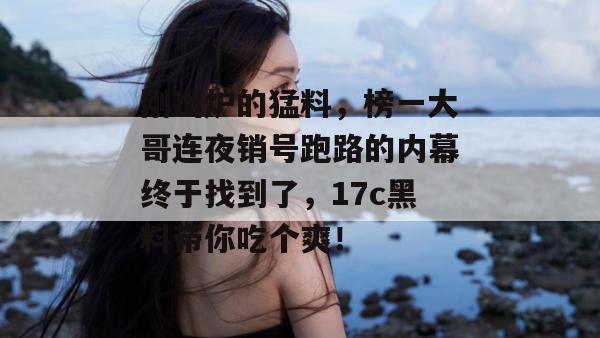 刚出炉的猛料，榜一大哥连夜销号跑路的内幕终于找到了，17c黑料带你吃个爽！